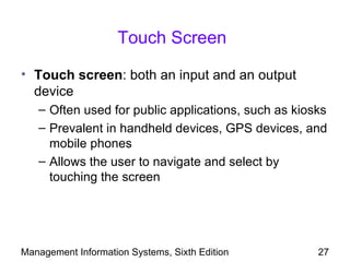 Touch Screen

• Touch screen: both an input and an output
  device
   – Often used for public applications, such as kiosks
   – Prevalent in handheld devices, GPS devices, and
     mobile phones
   – Allows the user to navigate and select by
     touching the screen




Management Information Systems, Sixth Edition        27
 