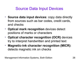 Source Data Input Devices

• Source data input devices: copy data directly
  from sources such as bar codes, credit cards,
  and checks
• Optical mark recognition devices detect
  positions of marks or characters
• Optical character recognition (OCR) devices
  try to interpret handwritten and printed text
• Magnetic-ink character recognition (MICR):
  detects magnetic ink on checks

Management Information Systems, Sixth Edition     28
 