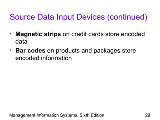 Source Data Input Devices (continued)

• Magnetic strips on credit cards store encoded
  data
• Bar codes on products and packages store
  encoded information




Management Information Systems, Sixth Edition     29
 