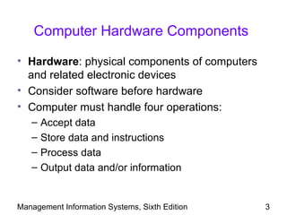 Computer Hardware Components

• Hardware: physical components of computers
  and related electronic devices
• Consider software before hardware
• Computer must handle four operations:
   –   Accept data
   –   Store data and instructions
   –   Process data
   –   Output data and/or information


Management Information Systems, Sixth Edition   3
 