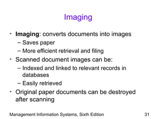 Imaging

• Imaging: converts documents into images
   – Saves paper
   – More efficient retrieval and filing
• Scanned document images can be:
   – Indexed and linked to relevant records in
     databases
   – Easily retrieved
• Original paper documents can be destroyed
  after scanning

Management Information Systems, Sixth Edition    31
 