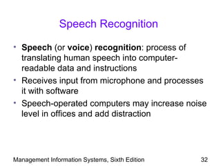 Speech Recognition

• Speech (or voice) recognition: process of
  translating human speech into computer-
  readable data and instructions
• Receives input from microphone and processes
  it with software
• Speech-operated computers may increase noise
  level in offices and add distraction




Management Information Systems, Sixth Edition   32
 