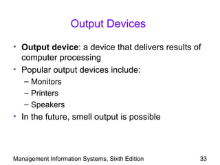Output Devices

• Output device: a device that delivers results of
  computer processing
• Popular output devices include:
   – Monitors
   – Printers
   – Speakers
• In the future, smell output is possible



Management Information Systems, Sixth Edition    33
 