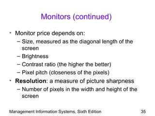 Monitors (continued)

• Monitor price depends on:
   – Size, measured as the diagonal length of the
     screen
   – Brightness
   – Contrast ratio (the higher the better)
   – Pixel pitch (closeness of the pixels)
• Resolution: a measure of picture sharpness
   – Number of pixels in the width and height of the
     screen

Management Information Systems, Sixth Edition          35
 