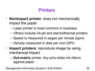 Printers
• Nonimpact printer: does not mechanically
  impact the paper
   –   Laser printer is most common in business
   –   Others include ink-jet and electrothermal printers
   –   Speed is measured in pages per minute (ppm)
   –   Density measured in dots per inch (DPI)
• Impact printers: reproduce image by using
  mechanical impact
   – Dot-matrix printer: tiny pins strike ink ribbon
     against paper
Management Information Systems, Sixth Edition           36
 