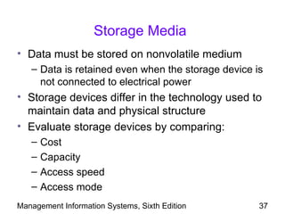 Storage Media
• Data must be stored on nonvolatile medium
   – Data is retained even when the storage device is
     not connected to electrical power
• Storage devices differ in the technology used to
  maintain data and physical structure
• Evaluate storage devices by comparing:
   –   Cost
   –   Capacity
   –   Access speed
   –   Access mode
Management Information Systems, Sixth Edition       37
 