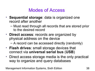 Modes of Access
• Sequential storage: data is organized one
  record after another
   – Must read through all records that are stored prior
     to the desired record
• Direct access: records are organized by
  physical address on the device
   – A record can be accessed directly (randomly)
• Flash drives: small storage devices that
  connect via universal serial bus (USB)
• Direct access storage media is the only practical
  way to organize and query databases
Management Information Systems, Sixth Edition         38
 