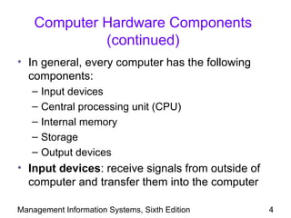 Computer Hardware Components
             (continued)
• In general, every computer has the following
  components:
   –   Input devices
   –   Central processing unit (CPU)
   –   Internal memory
   –   Storage
   –   Output devices
• Input devices: receive signals from outside of
  computer and transfer them into the computer

Management Information Systems, Sixth Edition      4
 