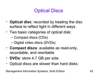 Optical Discs

• Optical disc: recorded by treating the disc
  surface to reflect light in different ways
• Two basic categories of optical disk:
   – Compact discs (CDs)
   – Digital video discs (DVDs)
• Compact discs: available as read-only,
  recordable, and rewritable
• DVDs: store 4.7 GB per side
• Optical discs are slower than hard disks
Management Information Systems, Sixth Edition   42
 