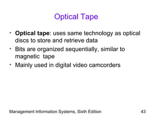 Optical Tape

• Optical tape: uses same technology as optical
  discs to store and retrieve data
• Bits are organized sequentially, similar to
  magnetic tape
• Mainly used in digital video camcorders




Management Information Systems, Sixth Edition     43
 