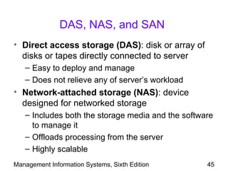 DAS, NAS, and SAN
• Direct access storage (DAS): disk or array of
  disks or tapes directly connected to server
   – Easy to deploy and manage
   – Does not relieve any of server’s workload
• Network-attached storage (NAS): device
  designed for networked storage
   – Includes both the storage media and the software
     to manage it
   – Offloads processing from the server
   – Highly scalable
Management Information Systems, Sixth Edition      45
 