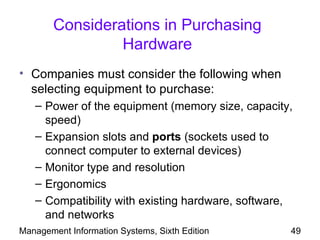 Considerations in Purchasing
                 Hardware
• Companies must consider the following when
  selecting equipment to purchase:
   – Power of the equipment (memory size, capacity,
     speed)
   – Expansion slots and ports (sockets used to
     connect computer to external devices)
   – Monitor type and resolution
   – Ergonomics
   – Compatibility with existing hardware, software,
     and networks
Management Information Systems, Sixth Edition      49
 