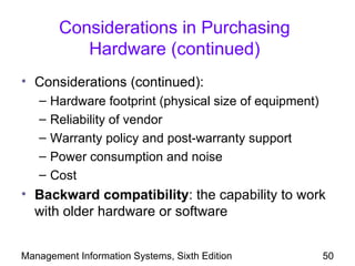 Considerations in Purchasing
           Hardware (continued)
• Considerations (continued):
   –   Hardware footprint (physical size of equipment)
   –   Reliability of vendor
   –   Warranty policy and post-warranty support
   –   Power consumption and noise
   –   Cost
• Backward compatibility: the capability to work
  with older hardware or software


Management Information Systems, Sixth Edition            50
 