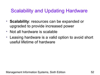 Scalability and Updating Hardware

• Scalability: resources can be expanded or
  upgraded to provide increased power
• Not all hardware is scalable
• Leasing hardware is a valid option to avoid short
  useful lifetime of hardware




Management Information Systems, Sixth Edition    52
 