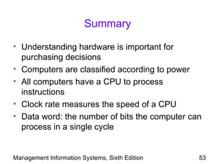 Summary

• Understanding hardware is important for
  purchasing decisions
• Computers are classified according to power
• All computers have a CPU to process
  instructions
• Clock rate measures the speed of a CPU
• Data word: the number of bits the computer can
  process in a single cycle


Management Information Systems, Sixth Edition   53
 