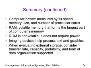 Summary (continued)
• Computer power: measured by its speed,
  memory size, and number of processor cores
• RAM: volatile memory that forms the largest part
  of computer’s memory
• ROM is nonvolatile; it does not require power
• Imaging devices help process text and graphics
• When evaluating external storage, consider
  transfer rate, capacity, portability, and form of
  data organization supported


Management Information Systems, Sixth Edition    54
 