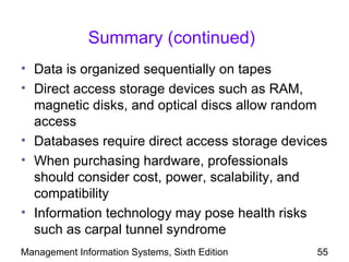 Summary (continued)
• Data is organized sequentially on tapes
• Direct access storage devices such as RAM,
  magnetic disks, and optical discs allow random
  access
• Databases require direct access storage devices
• When purchasing hardware, professionals
  should consider cost, power, scalability, and
  compatibility
• Information technology may pose health risks
  such as carpal tunnel syndrome
Management Information Systems, Sixth Edition   55
 