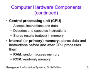 Computer Hardware Components
             (continued)
• Central processing unit (CPU)
   – Accepts instructions and data
   – Decodes and executes instructions
   – Stores results (output) in memory
• Internal (or primary) memory: stores data and
  instructions before and after CPU processes
  them
   – RAM: random access memory
   – ROM: read-only memory

Management Information Systems, Sixth Edition     6
 
