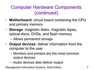 Computer Hardware Components
             (continued)
• Motherboard: circuit board containing the CPU
  and primary memory
• Storage: magnetic disks, magnetic tapes,
  optical discs, DVDs, and flash memory
   – Allows permanent storage
• Output devices: deliver information from the
  computer to the user
   – Monitors and printers are the most common
     output devices
   – Audio devices also deliver output
Management Information Systems, Sixth Edition     7
 