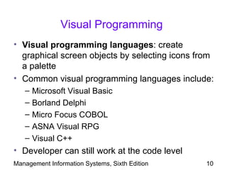 Visual Programming
• Visual programming languages: create
  graphical screen objects by selecting icons from
  a palette
• Common visual programming languages include:
   –   Microsoft Visual Basic
   –   Borland Delphi
   –   Micro Focus COBOL
   –   ASNA Visual RPG
   –   Visual C++
• Developer can still work at the code level
Management Information Systems, Sixth Edition   10
 