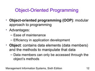 Object-Oriented Programming

• Object-oriented programming (OOP): modular
  approach to programming
• Advantages:
   – Ease of maintenance
   – Efficiency in application development
• Object: contains data elements (data members)
  and the methods to manipulate that data
   – Data members can only be accessed through the
     object’s methods

Management Information Systems, Sixth Edition   12
 