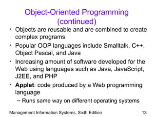Object-Oriented Programming
                (continued)
• Objects are reusable and are combined to create
  complex programs
• Popular OOP languages include Smalltalk, C++,
  Object Pascal, and Java
• Increasing amount of software developed for the
  Web using languages such as Java, JavaScript,
  J2EE, and PHP
• Applet: code produced by a Web programming
  language
   – Runs same way on different operating systems

Management Information Systems, Sixth Edition       13
 