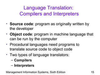 Language Translation:
          Compilers and Interpreters
• Source code: program as originally written by
  the developer
• Object code: program in machine language that
  can be run by the computer
• Procedural languages need programs to
  translate source code to object code
• Two types of language translators:
   – Compilers
   – Interpreters
Management Information Systems, Sixth Edition   15
 