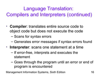 Language Translation:
Compilers and Interpreters (continued)

• Compiler: translates entire source code to
  object code but does not execute the code
   – Scans for syntax errors
   – Generates error messages if syntax errors found
• Interpreter: scans one statement at a time
   – If error-free, interprets and executes the
     statement
   – Goes through the program until an error or end of
     program is encountered
Management Information Systems, Sixth Edition       16
 