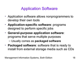 Application Software
• Application software allows nonprogrammers to
  develop their own tools
• Application-specific software: programs
  designed to perform specific jobs
• General-purpose application software:
  programs that serve multiple purposes
   – Usually comes as packaged software
• Packaged software: software that is ready to
  install from external storage media such as CDs

Management Information Systems, Sixth Edition   18
 