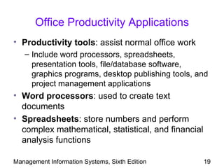 Office Productivity Applications
• Productivity tools: assist normal office work
   – Include word processors, spreadsheets,
     presentation tools, file/database software,
     graphics programs, desktop publishing tools, and
     project management applications
• Word processors: used to create text
  documents
• Spreadsheets: store numbers and perform
  complex mathematical, statistical, and financial
  analysis functions

Management Information Systems, Sixth Edition        19
 