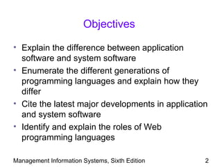 Objectives

• Explain the difference between application
  software and system software
• Enumerate the different generations of
  programming languages and explain how they
  differ
• Cite the latest major developments in application
  and system software
• Identify and explain the roles of Web
  programming languages

Management Information Systems, Sixth Edition     2
 