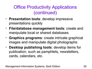 Office Productivity Applications
                (continued)
• Presentation tools: develop impressive
  presentations quickly
• File/database management tools: create and
  manipulate local or shared databases
• Graphics programs: create intricate graphical
  images and manipulate digital photographs
• Desktop publishing tools: develop items for
  publication, such as pamphlets, newsletters,
  cards, calendars, etc.

Management Information Systems, Sixth Edition     20
 