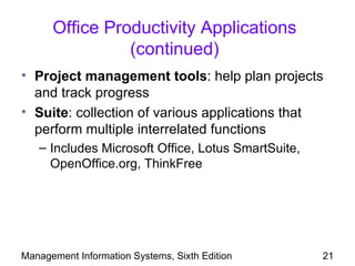 Office Productivity Applications
                (continued)
• Project management tools: help plan projects
  and track progress
• Suite: collection of various applications that
  perform multiple interrelated functions
   – Includes Microsoft Office, Lotus SmartSuite,
     OpenOffice.org, ThinkFree




Management Information Systems, Sixth Edition       21
 