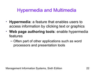 Hypermedia and Multimedia

• Hypermedia: a feature that enables users to
  access information by clicking text or graphics
• Web page authoring tools: enable hypermedia
  features
   – Often part of other applications such as word
     processors and presentation tools




Management Information Systems, Sixth Edition        22
 