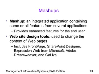 Mashups

• Mashup: an integrated application containing
  some or all features from several applications
   – Provides enhanced features for the end user
• Web site design tools: used to change the
  content of Web pages
   – Includes FrontPage, SharePoint Designer,
     Expression Web from Microsoft, Adobe
     Dreamweaver, and GoLive



Management Information Systems, Sixth Edition      24
 