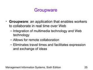 Groupware

• Groupware: an application that enables workers
  to collaborate in real time over Web
   – Integration of multimedia technology and Web
     technology
   – Allows for remote collaboration
   – Eliminates travel times and facilitates expression
     and exchange of ideas




Management Information Systems, Sixth Edition         25
 