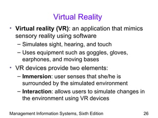 Virtual Reality
• Virtual reality (VR): an application that mimics
  sensory reality using software
   – Simulates sight, hearing, and touch
   – Uses equipment such as goggles, gloves,
     earphones, and moving bases
• VR devices provide two elements:
   – Immersion: user senses that she/he is
     surrounded by the simulated environment
   – Interaction: allows users to simulate changes in
     the environment using VR devices

Management Information Systems, Sixth Edition        26
 