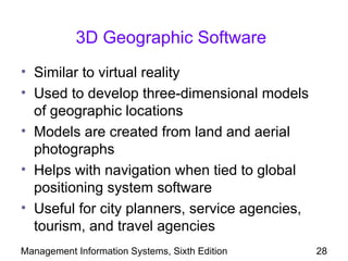 3D Geographic Software
• Similar to virtual reality
• Used to develop three-dimensional models
  of geographic locations
• Models are created from land and aerial
  photographs
• Helps with navigation when tied to global
  positioning system software
• Useful for city planners, service agencies,
  tourism, and travel agencies
Management Information Systems, Sixth Edition   28
 