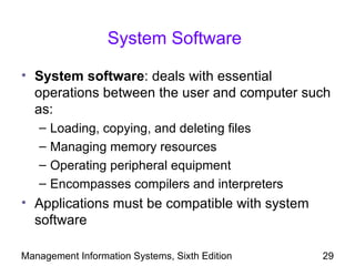 System Software

• System software: deals with essential
  operations between the user and computer such
  as:
   –   Loading, copying, and deleting files
   –   Managing memory resources
   –   Operating peripheral equipment
   –   Encompasses compilers and interpreters
• Applications must be compatible with system
  software

Management Information Systems, Sixth Edition   29
 