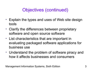 Objectives (continued)

• Explain the types and uses of Web site design
  tools
• Clarify the differences between proprietary
  software and open source software
• List characteristics that are important in
  evaluating packaged software applications for
  business use
• Understand the problem of software piracy and
  how it affects businesses and consumers

Management Information Systems, Sixth Edition     3
 