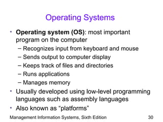 Operating Systems
• Operating system (OS): most important
  program on the computer
   –   Recognizes input from keyboard and mouse
   –   Sends output to computer display
   –   Keeps track of files and directories
   –   Runs applications
   –   Manages memory
• Usually developed using low-level programming
  languages such as assembly languages
• Also known as “platforms”
Management Information Systems, Sixth Edition     30
 