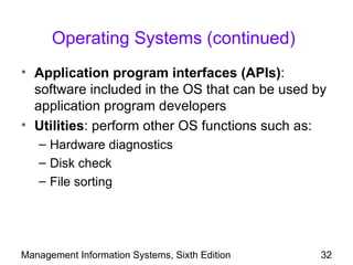 Operating Systems (continued)
• Application program interfaces (APIs):
  software included in the OS that can be used by
  application program developers
• Utilities: perform other OS functions such as:
   – Hardware diagnostics
   – Disk check
   – File sorting




Management Information Systems, Sixth Edition   32
 