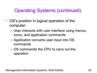 Operating Systems (continued)

• OS’s position in logical operation of the
  computer:
   – User interacts with user interface using menus,
     icons, and application commands
   – Application converts user input into OS
     commands
   – OS commands the CPU to carry out the
     operation



Management Information Systems, Sixth Edition          33
 