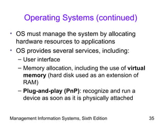 Operating Systems (continued)
• OS must manage the system by allocating
  hardware resources to applications
• OS provides several services, including:
   – User interface
   – Memory allocation, including the use of virtual
     memory (hard disk used as an extension of
     RAM)
   – Plug-and-play (PnP): recognize and run a
     device as soon as it is physically attached


Management Information Systems, Sixth Edition          35
 