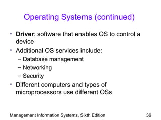 Operating Systems (continued)

• Driver: software that enables OS to control a
  device
• Additional OS services include:
   – Database management
   – Networking
   – Security
• Different computers and types of
  microprocessors use different OSs


Management Information Systems, Sixth Edition     36
 