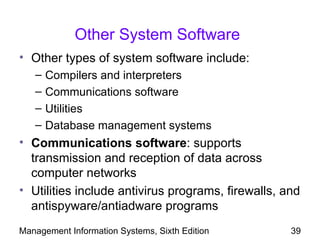 Other System Software
• Other types of system software include:
   –   Compilers and interpreters
   –   Communications software
   –   Utilities
   –   Database management systems
• Communications software: supports
  transmission and reception of data across
  computer networks
• Utilities include antivirus programs, firewalls, and
  antispyware/antiadware programs
Management Information Systems, Sixth Edition       39
 