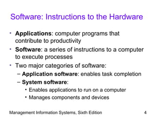 Software: Instructions to the Hardware

• Applications: computer programs that
  contribute to productivity
• Software: a series of instructions to a computer
  to execute processes
• Two major categories of software:
   – Application software: enables task completion
   – System software:
       • Enables applications to run on a computer
       • Manages components and devices

Management Information Systems, Sixth Edition        4
 