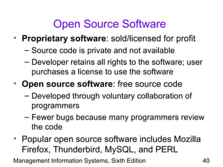 Open Source Software
• Proprietary software: sold/licensed for profit
   – Source code is private and not available
   – Developer retains all rights to the software; user
     purchases a license to use the software
• Open source software: free source code
   – Developed through voluntary collaboration of
     programmers
   – Fewer bugs because many programmers review
     the code
• Popular open source software includes Mozilla
  Firefox, Thunderbird, MySQL, and PERL
Management Information Systems, Sixth Edition             40
 