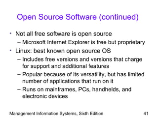 Open Source Software (continued)

• Not all free software is open source
   – Microsoft Internet Explorer is free but proprietary
• Linux: best known open source OS
   – Includes free versions and versions that charge
     for support and additional features
   – Popular because of its versatility, but has limited
     number of applications that run on it
   – Runs on mainframes, PCs, handhelds, and
     electronic devices

Management Information Systems, Sixth Edition          41
 