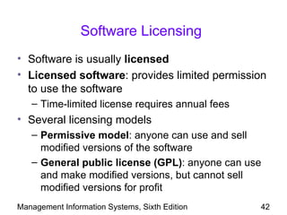 Software Licensing
• Software is usually licensed
• Licensed software: provides limited permission
  to use the software
   – Time-limited license requires annual fees
• Several licensing models
   – Permissive model: anyone can use and sell
     modified versions of the software
   – General public license (GPL): anyone can use
     and make modified versions, but cannot sell
     modified versions for profit
Management Information Systems, Sixth Edition    42
 